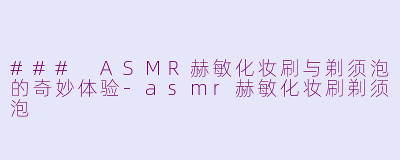### ASMR赫敏化妆刷与剃须泡的奇妙体验-asmr赫敏化妆刷剃须泡
