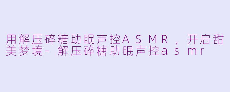 用解压碎糖助眠声控ASMR，开启甜美梦境-解压碎糖助眠声控asmr