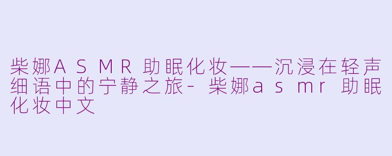 柴娜ASMR助眠化妆——沉浸在轻声细语中的宁静之旅-柴娜asmr助眠化妆中文