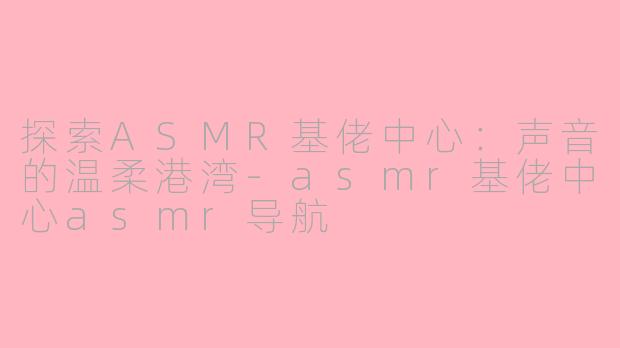 探索ASMR基佬中心：声音的温柔港湾-asmr基佬中心asmr导航