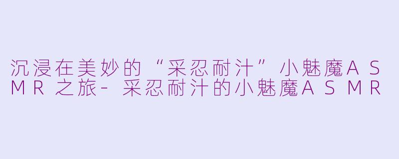 沉浸在美妙的“采忍耐汁”小魅魔ASMR之旅-采忍耐汁的小魅魔ASMR