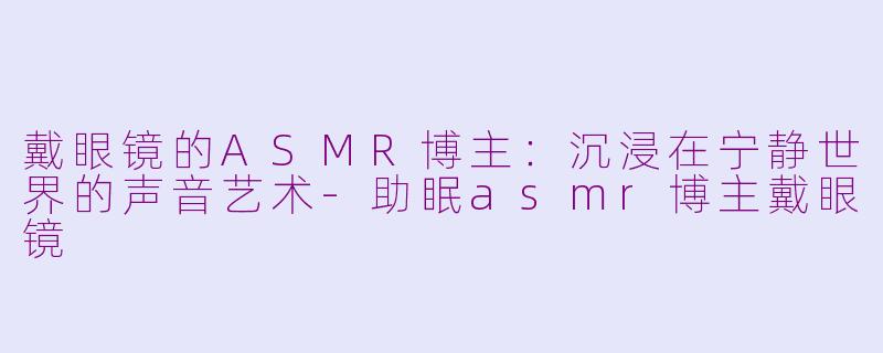 戴眼镜的ASMR博主：沉浸在宁静世界的声音艺术-助眠asmr博主戴眼镜