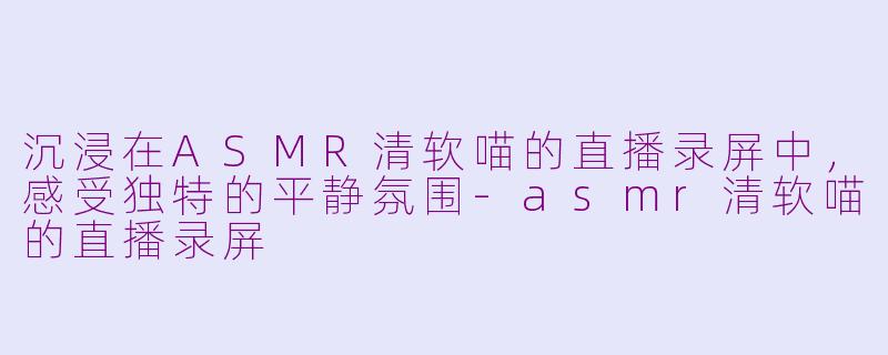 沉浸在ASMR清软喵的直播录屏中，感受独特的平静氛围-asmr清软喵的直播录屏