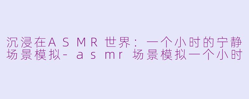 沉浸在ASMR世界：一个小时的宁静场景模拟-asmr场景模拟一个小时
