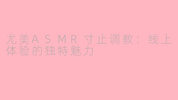 尤美ASMR寸止调教：线上体验的独特魅力