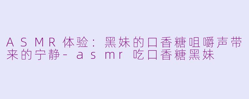 ASMR体验：黑妹的口香糖咀嚼声带来的宁静-asmr吃口香糖黑妹