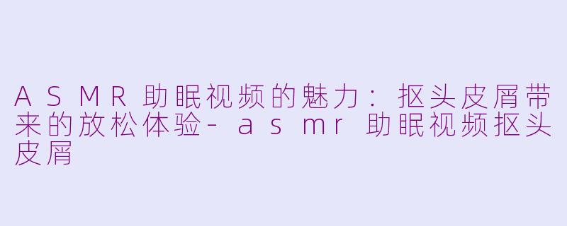 ASMR助眠视频的魅力：抠头皮屑带来的放松体验-asmr助眠视频抠头皮屑