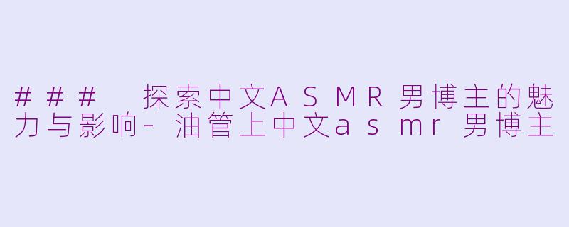 ### 探索中文ASMR男博主的魅力与影响-油管上中文asmr男博主