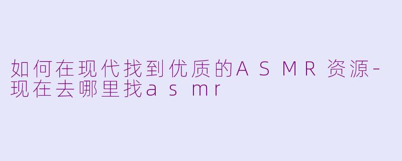 如何在现代找到优质的ASMR资源-现在去哪里找asmr
