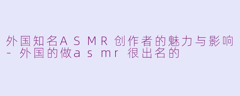 外国知名ASMR创作者的魅力与影响-外国的做asmr很出名的