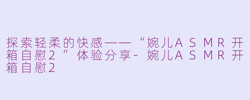 探索轻柔的快感——“婉儿ASMR开箱自慰2”体验分享-婉儿ASMR开箱自慰2