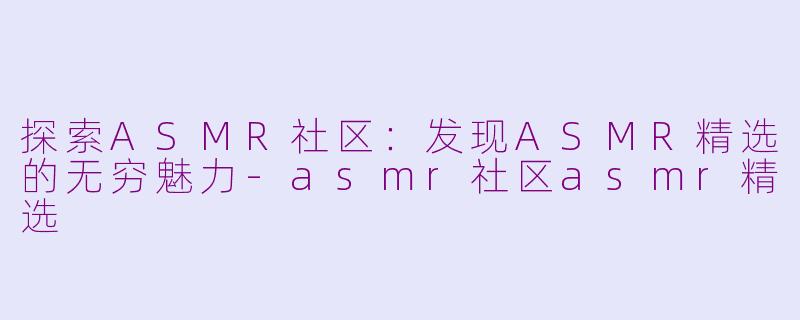 探索ASMR社区：发现ASMR精选的无穷魅力-asmr社区asmr精选