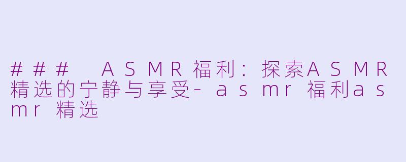 ### ASMR福利：探索ASMR精选的宁静与享受-asmr福利asmr精选