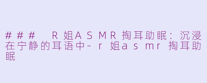 ### R姐ASMR掏耳助眠：沉浸在宁静的耳语中-r姐asmr掏耳助眠