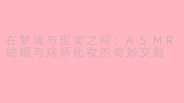 在梦境与现实之间：ASMR助眠与病娇化妆的奇妙交融