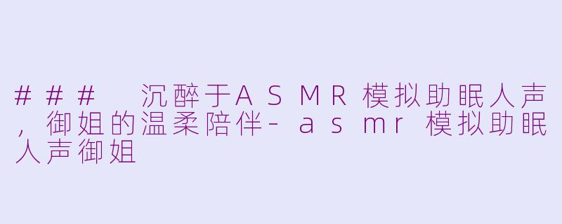 ### 沉醉于ASMR模拟助眠人声，御姐的温柔陪伴-asmr模拟助眠人声御姐