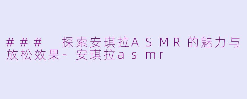 ### 探索安琪拉ASMR的魅力与放松效果-安琪拉asmr