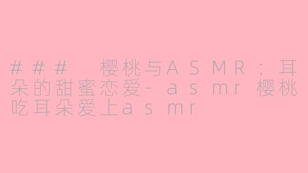 ### 樱桃与ASMR：耳朵的甜蜜恋爱-asmr樱桃吃耳朵爱上asmr