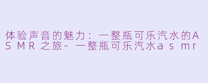 体验声音的魅力：一整瓶可乐汽水的ASMR之旅-一整瓶可乐汽水asmr
