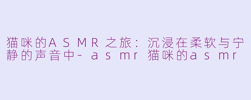 猫咪的ASMR之旅：沉浸在柔软与宁静的声音中-asmr猫咪的asmr