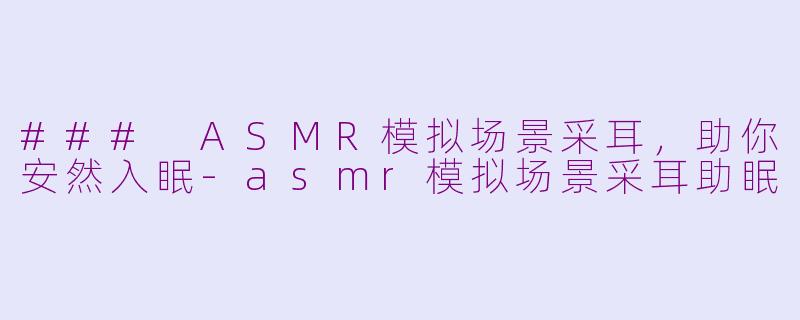 ### ASMR模拟场景采耳，助你安然入眠-asmr模拟场景采耳助眠
