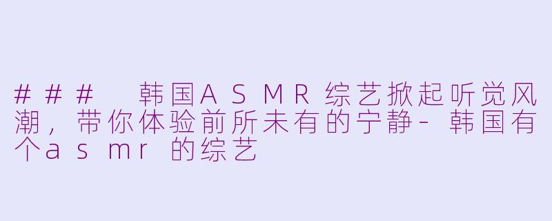 ### 韩国ASMR综艺掀起听觉风潮，带你体验前所未有的宁静-韩国有个asmr的综艺
