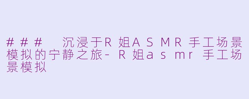 ### 沉浸于R姐ASMR手工场景模拟的宁静之旅-R姐asmr手工场景模拟