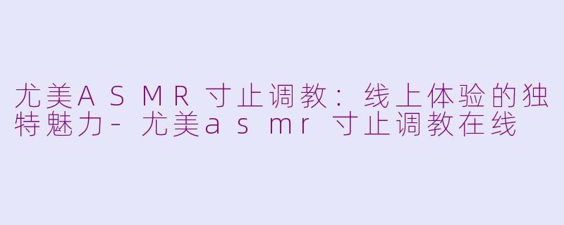 尤美ASMR寸止调教：线上体验的独特魅力-尤美asmr寸止调教在线