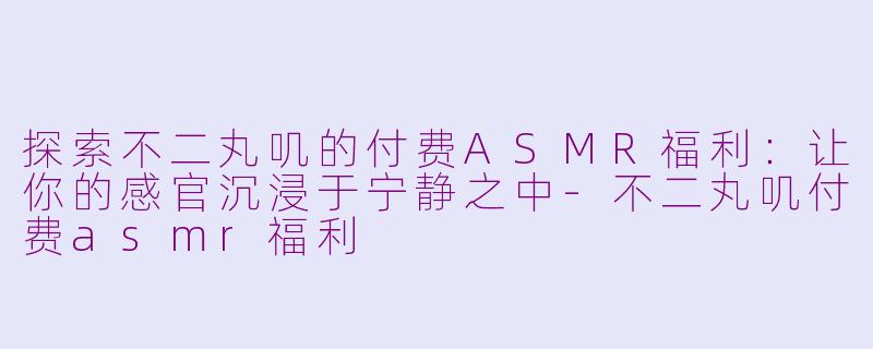 探索不二丸叽的付费ASMR福利：让你的感官沉浸于宁静之中-不二丸叽付费asmr福利