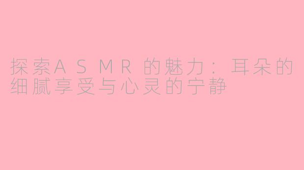 探索ASMR的魅力：耳朵的细腻享受与心灵的宁静