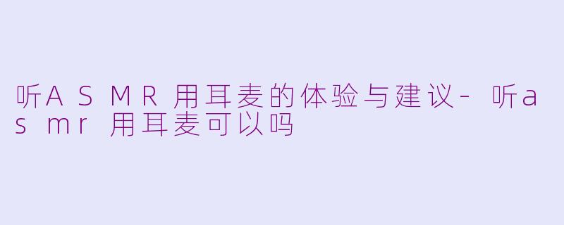 听ASMR用耳麦的体验与建议-听asmr用耳麦可以吗
