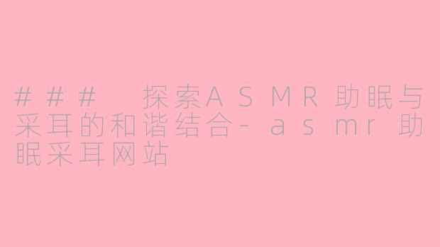 ### 探索ASMR助眠与采耳的和谐结合-asmr助眠采耳网站
