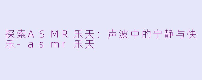 探索ASMR乐天：声波中的宁静与快乐-asmr乐天