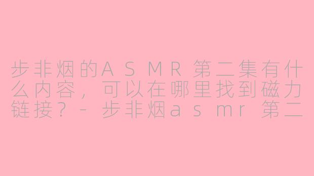 步非烟的ASMR第二集有什么内容,可以在哪里找到磁力链接?
