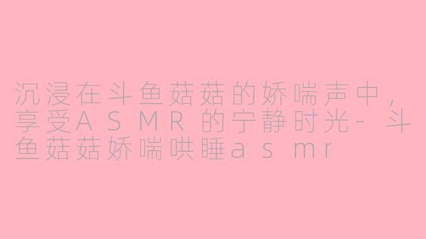 沉浸在斗鱼菇菇的娇喘声中，享受ASMR的宁静时光-斗鱼菇菇娇喘哄睡asmr