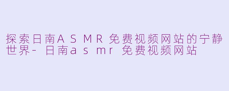 探索日南ASMR免费视频网站的宁静世界-日南asmr免费视频网站