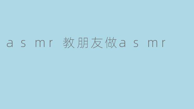 教朋友如何制作ASMR：开启放松之旅