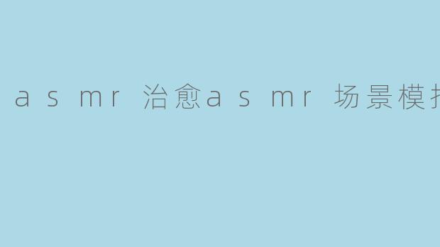 ASMR治愈——身临其境的ASMR场景模拟