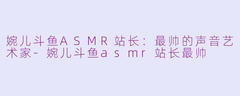 婉儿斗鱼ASMR站长：最帅的声音艺术家-婉儿斗鱼asmr站长最帅