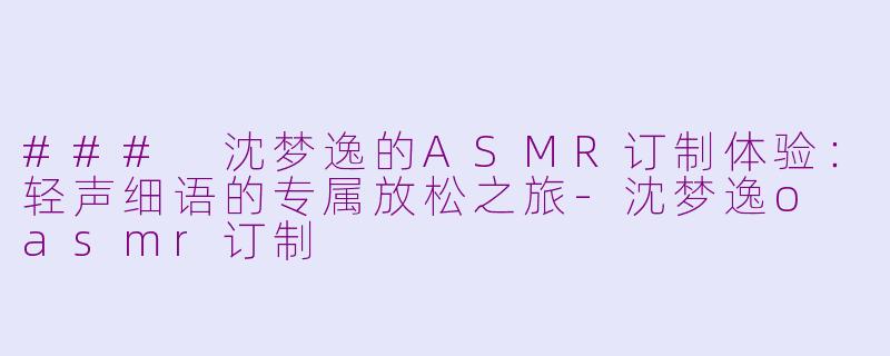 ### 沈梦逸的ASMR订制体验：轻声细语的专属放松之旅-沈梦逸o asmr订制