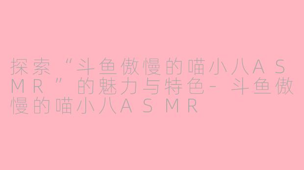 探索“斗鱼傲慢的喵小八ASMR”的魅力与特色-斗鱼傲慢的喵小八ASMR