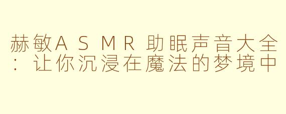赫敏ASMR助眠声音大全：让你沉浸在魔法的梦境中
