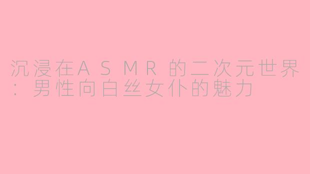沉浸在ASMR的二次元世界：男性向白丝女仆的魅力