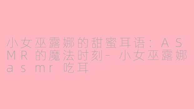 小女巫露娜的甜蜜耳语：ASMR的魔法时刻-小女巫露娜asmr吃耳
