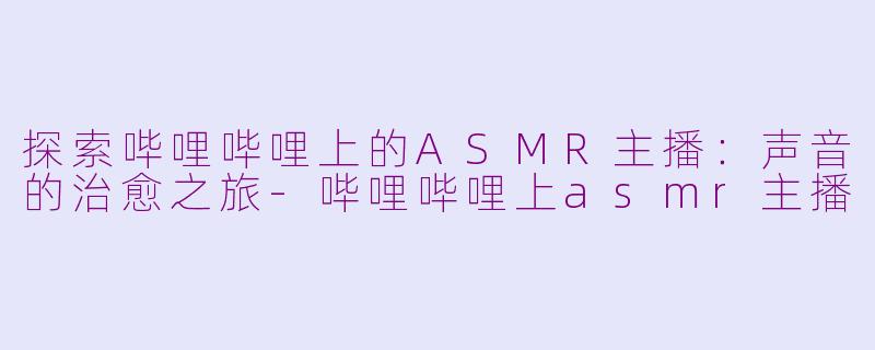 探索哔哩哔哩上的ASMR主播：声音的治愈之旅-哔哩哔哩上asmr主播