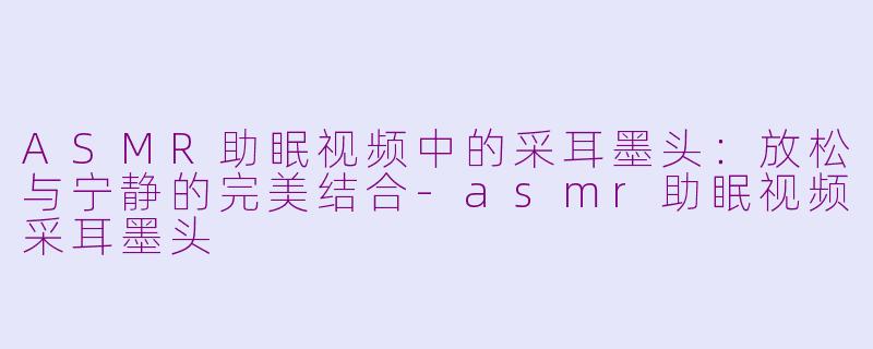 ASMR助眠视频中的采耳墨头：放松与宁静的完美结合-asmr助眠视频采耳墨头