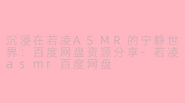 沉浸在若凌ASMR的宁静世界：百度网盘资源分享-若凌asmr百度网盘