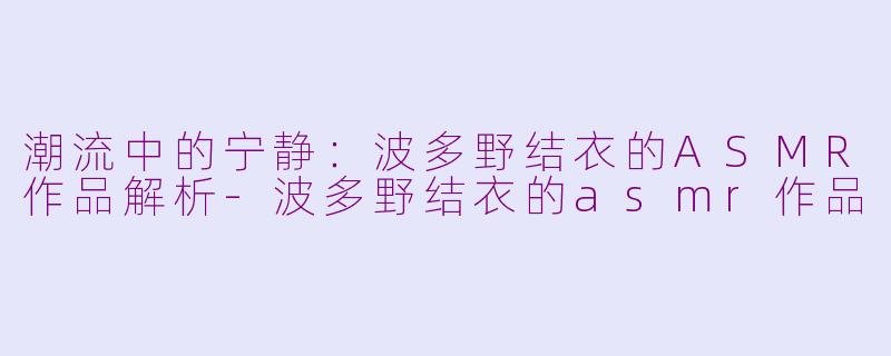 潮流中的宁静：波多野结衣的ASMR作品解析-波多野结衣的asmr作品