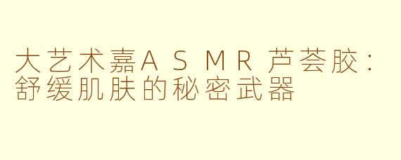 大艺术嘉ASMR芦荟胶：舒缓肌肤的秘密武器