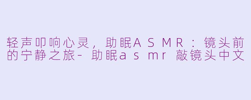 轻声叩响心灵，助眠ASMR：镜头前的宁静之旅-助眠asmr敲镜头中文